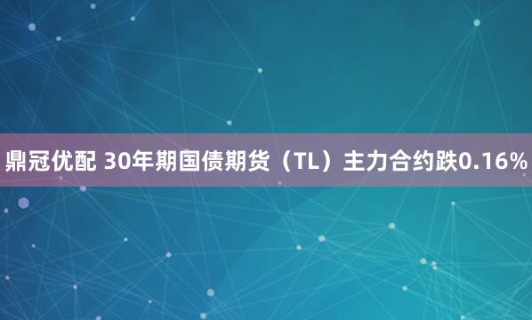 鼎冠优配 30年期国债期货（TL）主力合约跌0.16%