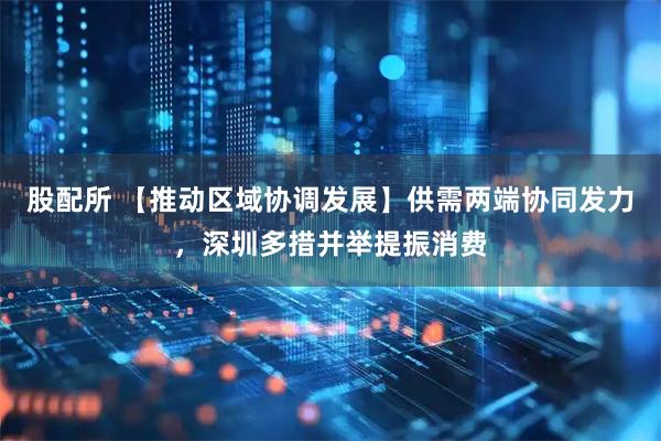 股配所 【推动区域协调发展】供需两端协同发力，深圳多措并举提振消费