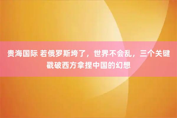 贵海国际 若俄罗斯垮了，世界不会乱，三个关键戳破西方拿捏中国的幻想