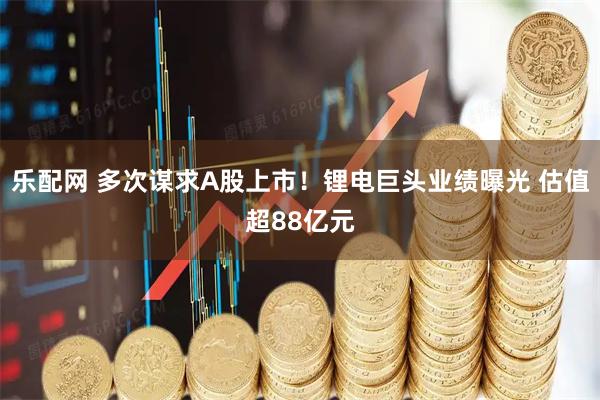 乐配网 多次谋求A股上市！锂电巨头业绩曝光 估值超88亿元