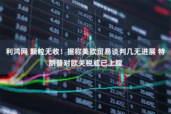 利鸿网 颗粒无收！据称美欧贸易谈判几无进展 特朗普对欧关税或已上膛