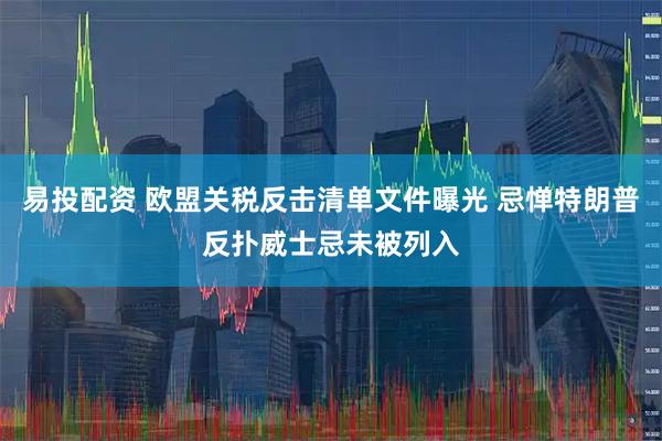 易投配资 欧盟关税反击清单文件曝光 忌惮特朗普反扑威士忌未被列入