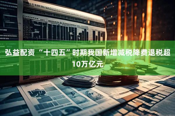 弘益配资 “十四五”时期我国新增减税降费退税超10万亿元