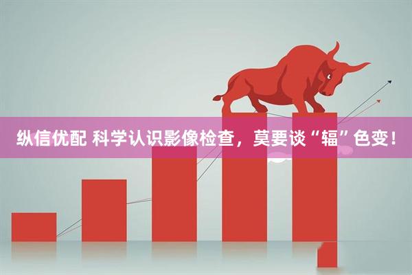 纵信优配 科学认识影像检查，莫要谈“辐”色变！
