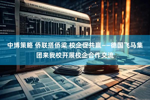 中博策略 侨联搭侨梁 校企促共赢——德国飞马集团来我校开展校企合作交流