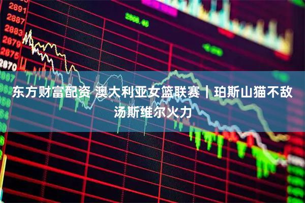 东方财富配资 澳大利亚女篮联赛｜珀斯山猫不敌汤斯维尔火力