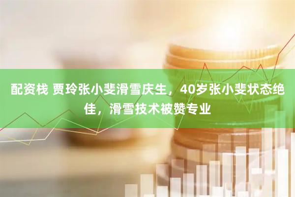 配资栈 贾玲张小斐滑雪庆生，40岁张小斐状态绝佳，滑雪技术被赞专业