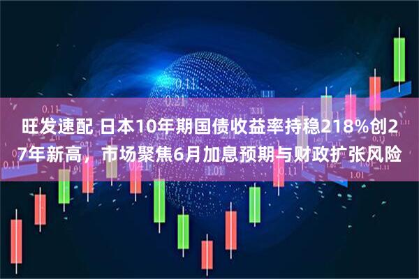 旺发速配 日本10年期国债收益率持稳218%创27年新高，市场聚焦6月加息预期与财政扩张风险