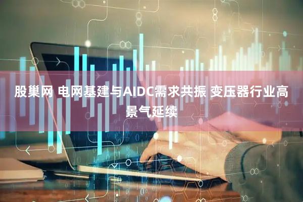 股巢网 电网基建与AIDC需求共振 变压器行业高景气延续