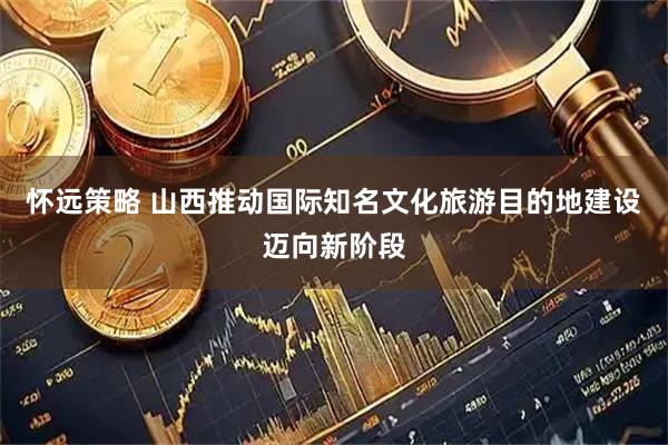 怀远策略 山西推动国际知名文化旅游目的地建设迈向新阶段