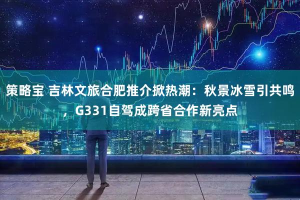 策略宝 吉林文旅合肥推介掀热潮：秋景冰雪引共鸣，G331自驾成跨省合作新亮点