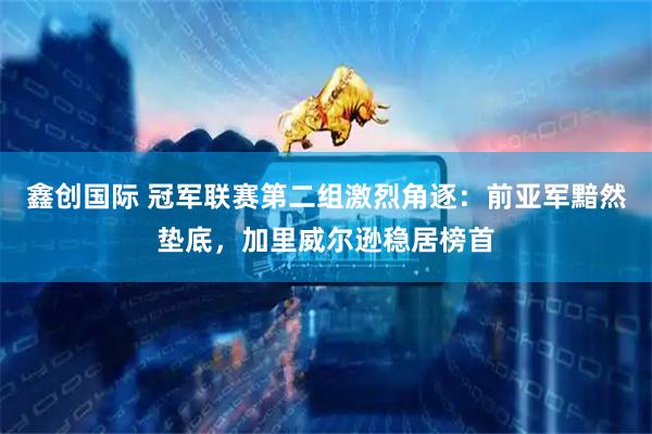 鑫创国际 冠军联赛第二组激烈角逐：前亚军黯然垫底，加里威尔逊稳居榜首
