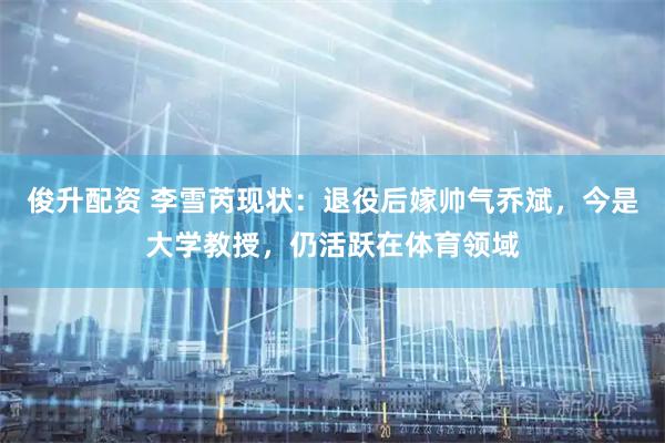 俊升配资 李雪芮现状：退役后嫁帅气乔斌，今是大学教授，仍活跃在体育领域