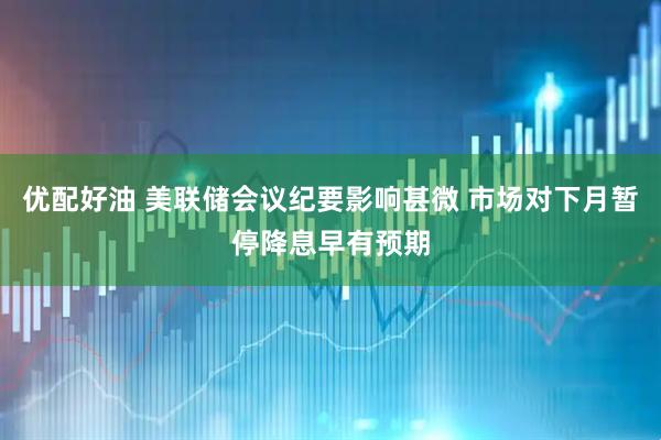 优配好油 美联储会议纪要影响甚微 市场对下月暂停降息早有预期