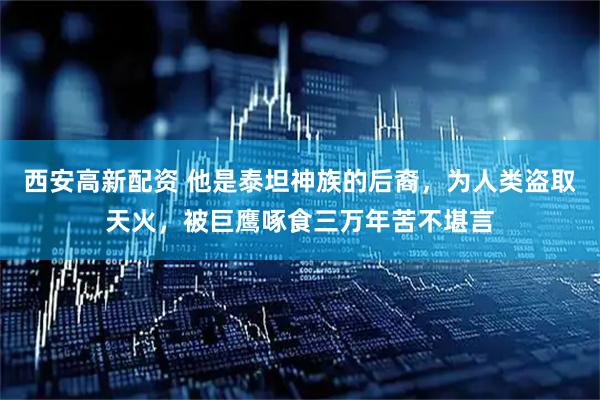 西安高新配资 他是泰坦神族的后裔，为人类盗取天火，被巨鹰啄食三万年苦不堪言