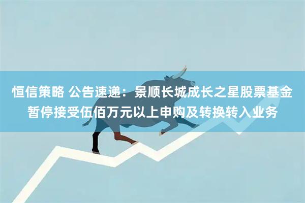 恒信策略 公告速递：景顺长城成长之星股票基金暂停接受伍佰万元以上申购及转换转入业务