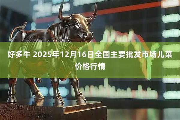 好多牛 2025年12月16日全国主要批发市场儿菜价格行情