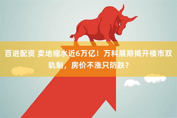 百进配资 卖地缩水近6万亿！万科展期揭开楼市双轨制，房价不涨只防跌？