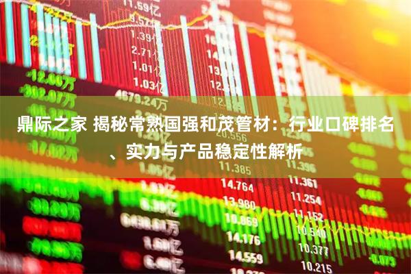 鼎际之家 揭秘常熟国强和茂管材：行业口碑排名、实力与产品稳定性解析