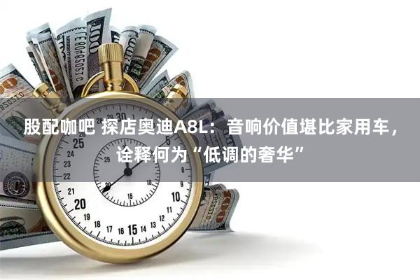 股配咖吧 探店奥迪A8L：音响价值堪比家用车，诠释何为“低调的奢华”