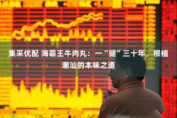 集采优配 海霸王牛肉丸：一“搥”三十年，根植潮汕的本味之道