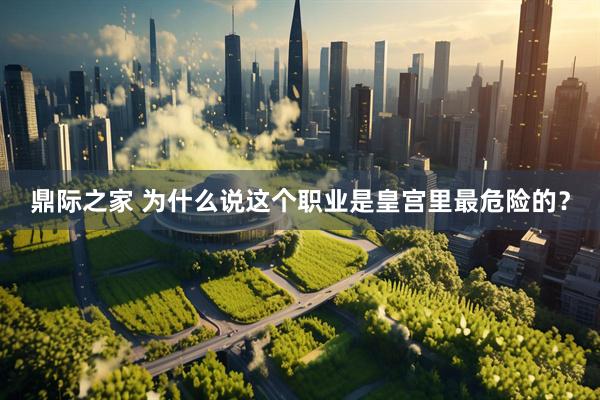 鼎际之家 为什么说这个职业是皇宫里最危险的？
