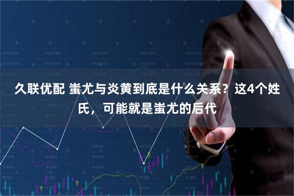 久联优配 蚩尤与炎黄到底是什么关系？这4个姓氏，可能就是蚩尤的后代