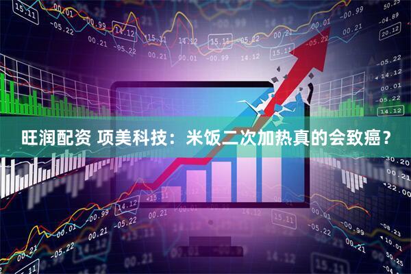 旺润配资 项美科技：米饭二次加热真的会致癌？