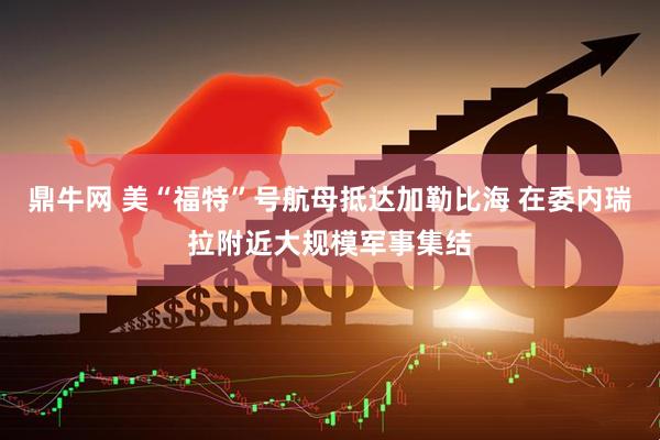 鼎牛网 美“福特”号航母抵达加勒比海 在委内瑞拉附近大规模军事集结