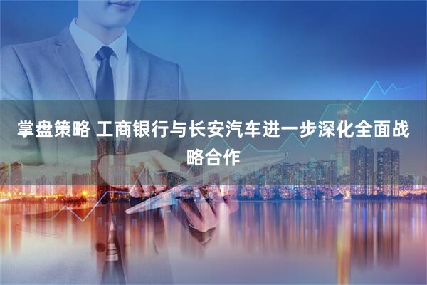 掌盘策略 工商银行与长安汽车进一步深化全面战略合作