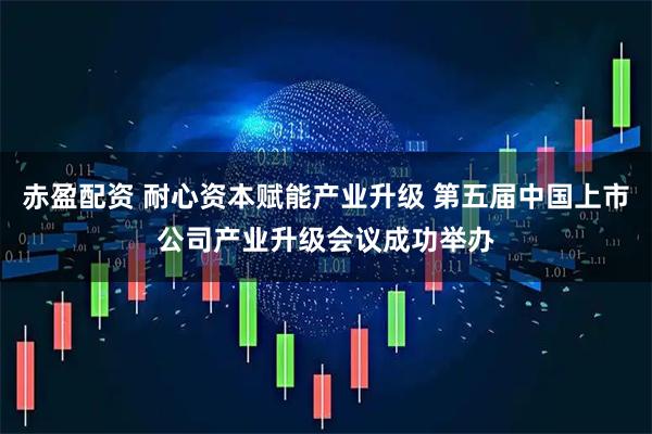 赤盈配资 耐心资本赋能产业升级 第五届中国上市公司产业升级会议成功举办
