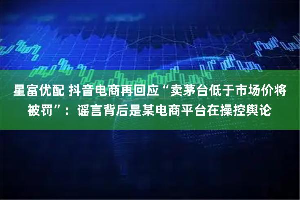 星富优配 抖音电商再回应“卖茅台低于市场价将被罚”：谣言背后是某电商平台在操控舆论
