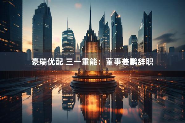 豪瑞优配 三一重能：董事姜鹏辞职