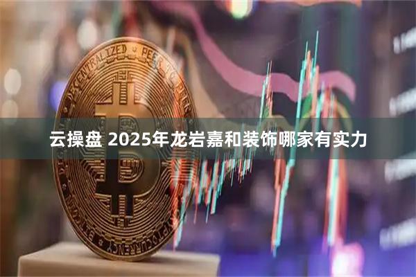 云操盘 2025年龙岩嘉和装饰哪家有实力