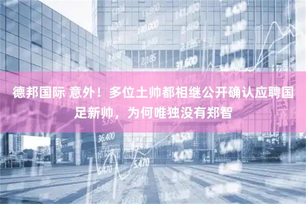 德邦国际 意外！多位土帅都相继公开确认应聘国足新帅，为何唯独没有郑智