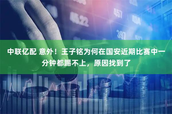 中联亿配 意外！王子铭为何在国安近期比赛中一分钟都踢不上，原因找到了