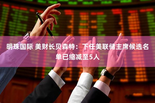 明珠国际 美财长贝森特：下任美联储主席候选名单已缩减至5人