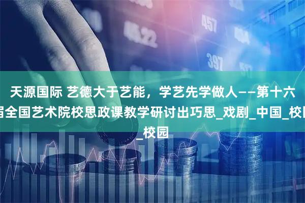 天源国际 艺德大于艺能，学艺先学做人——第十六届全国艺术院校思政课教学研讨出巧思_戏剧_中国_校园
