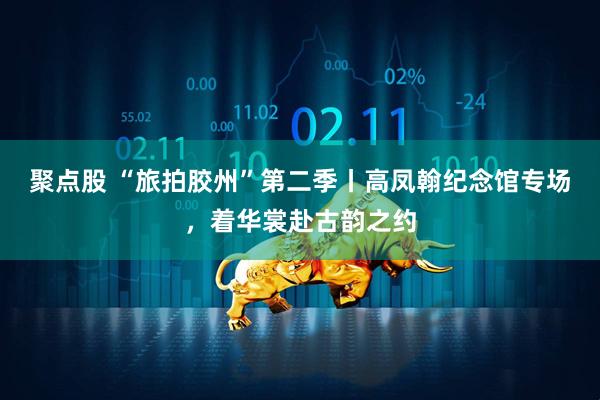 聚点股 “旅拍胶州”第二季丨高凤翰纪念馆专场，着华裳赴古韵之约