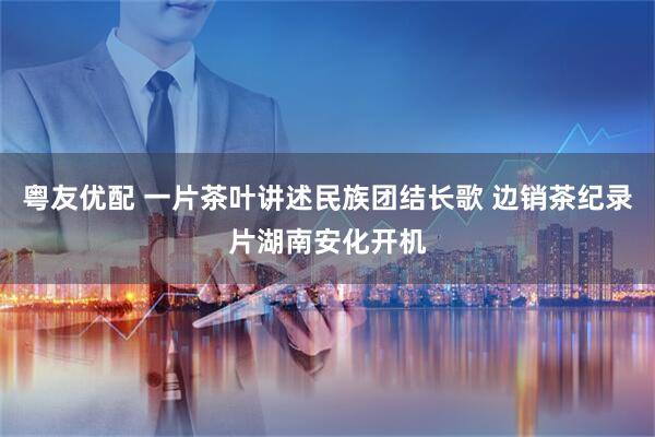 粤友优配 一片茶叶讲述民族团结长歌 边销茶纪录片湖南安化开机